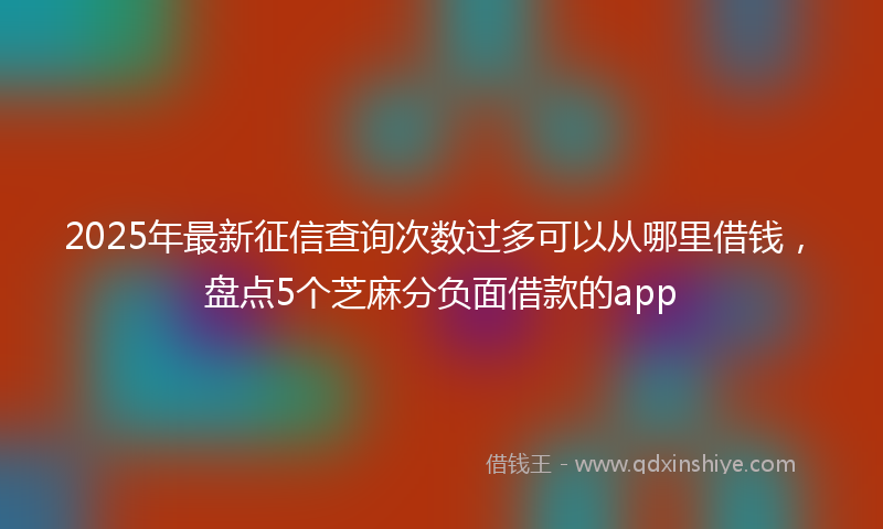 2025年最新征信查询次数过多可以从哪里借钱，盘点5个芝麻分负面借款的app