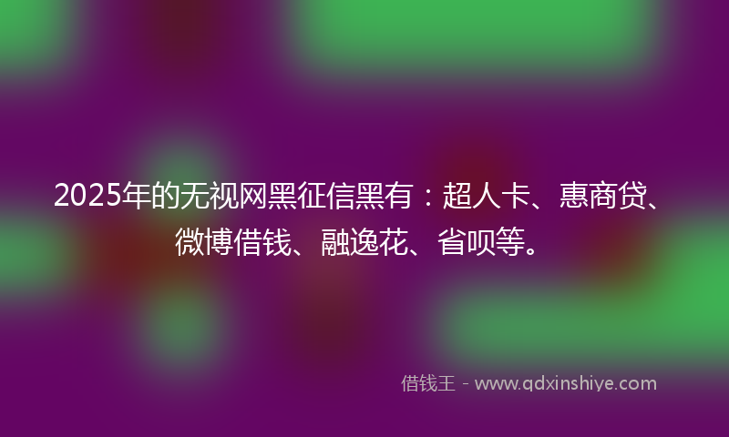 2025年的无视网黑征信黑有：超人卡、惠商贷、微博借钱、融逸花、省呗等。