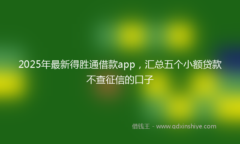 2025年最新得胜通借款app，汇总五个小额贷款不查征信的口子