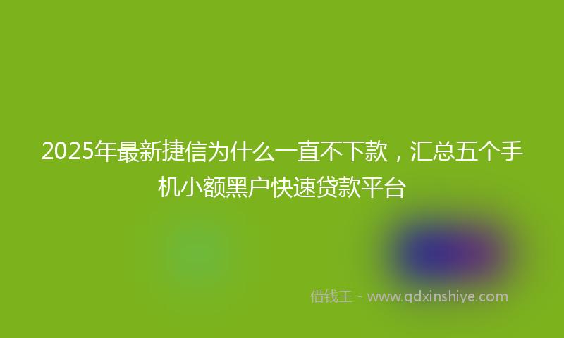 2025年最新捷信为什么一直不下款，汇总五个手机小额黑户快速贷款平台