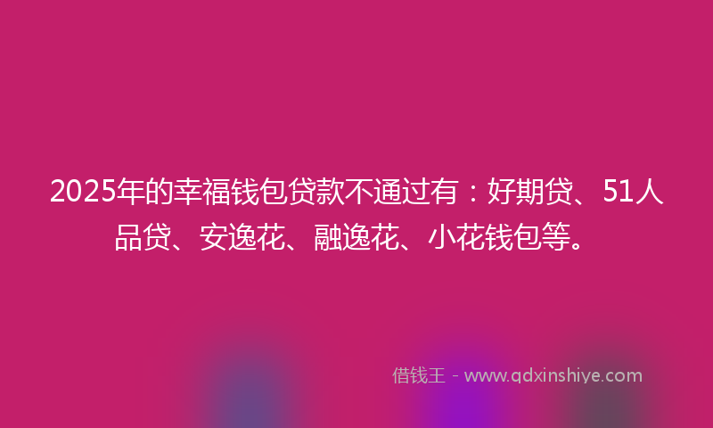 2025年的幸福钱包贷款不通过有：好期贷、51人品贷、安逸花、融逸花、小花钱包等。