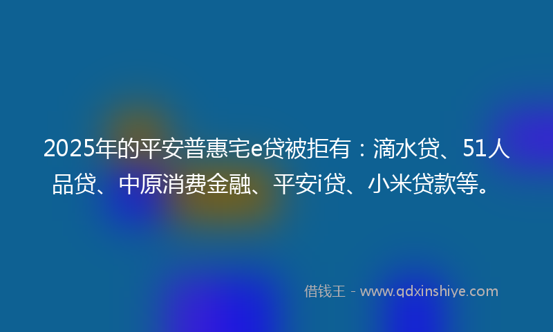 2025年的平安普惠宅e贷被拒有：滴水贷、51人品贷、中原消费金融、平安i贷、小米贷款等。
