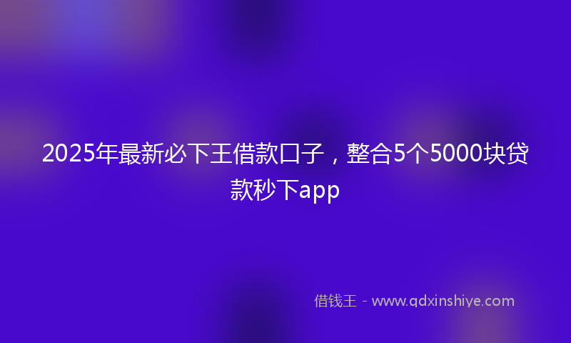2025年最新必下王借款口子，整合5个5000块贷款秒下app