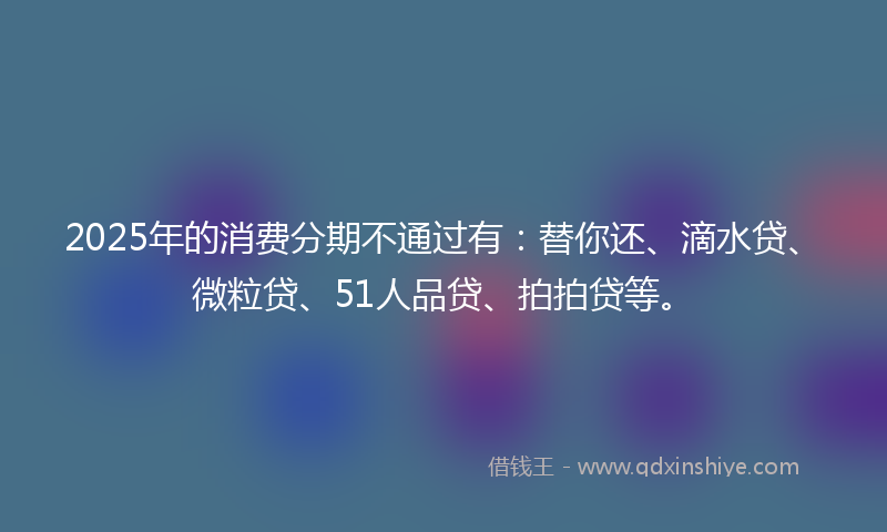 2025年的消费分期不通过有：替你还、滴水贷、微粒贷、51人品贷、拍拍贷等。