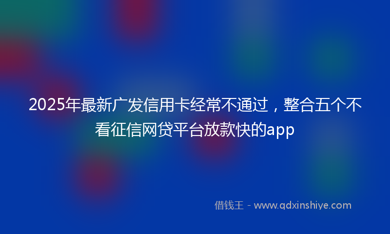 2025年最新广发信用卡经常不通过，整合五个不看征信网贷平台放款快的app