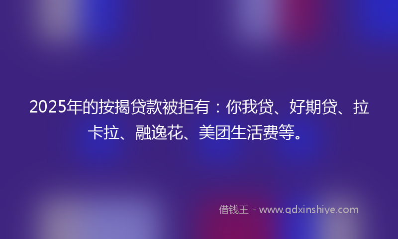 2025年的按揭贷款被拒有：你我贷、好期贷、拉卡拉、融逸花、美团生活费等。
