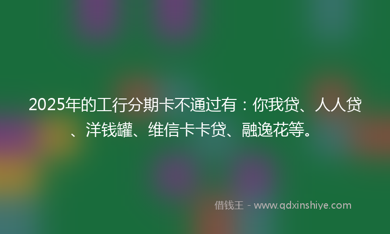 2025年的工行分期卡不通过有：你我贷、人人贷、洋钱罐、维信卡卡贷、融逸花等。