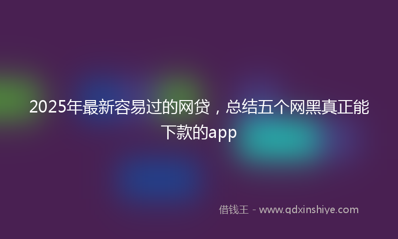 2025年最新容易过的网贷，总结五个网黑真正能下款的app