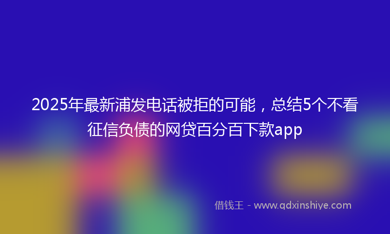 2025年最新浦发电话被拒的可能，总结5个不看征信负债的网贷百分百下款app
