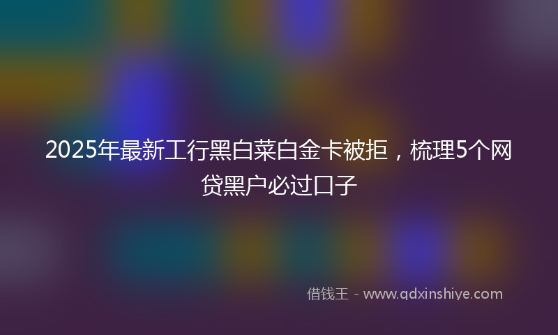 2025年最新工行黑白菜白金卡被拒，梳理5个网贷黑户必过口子