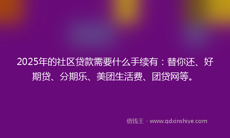 2025年的社区贷款需要什么手续有：替你还、好期贷、分期乐、美团生活费、团贷网等。
