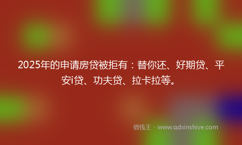 2025年的申请房贷被拒有：替你还、好期贷、平安i贷、功夫贷、拉卡拉等。