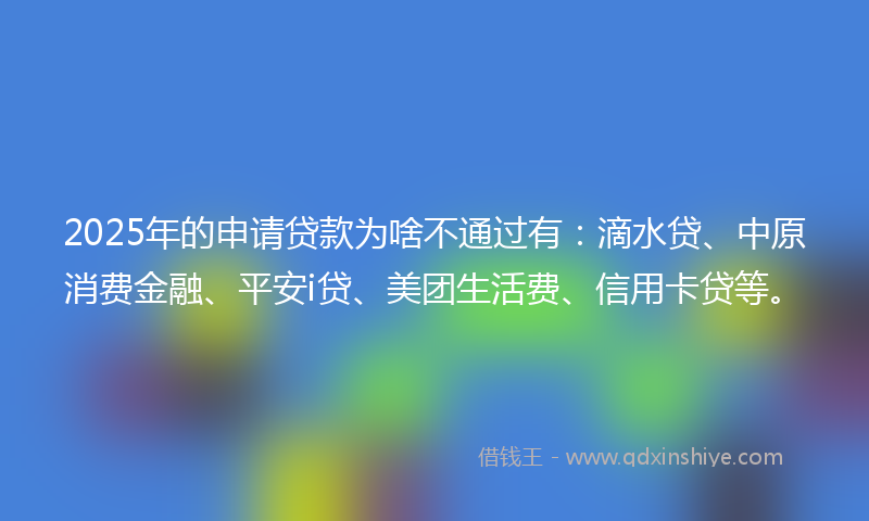 2025年的申请贷款为啥不通过有：滴水贷、中原消费金融、平安i贷、美团生活费、信用卡贷等。