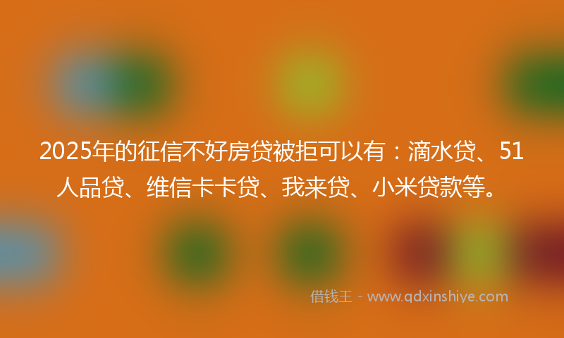 2025年的征信不好房贷被拒可以有：滴水贷、51人品贷、维信卡卡贷、我来贷、小米贷款等。