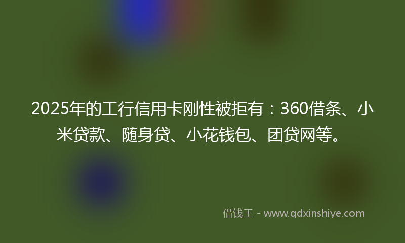 2025年的工行信用卡刚性被拒有：360借条、小米贷款、随身贷、小花钱包、团贷网等。