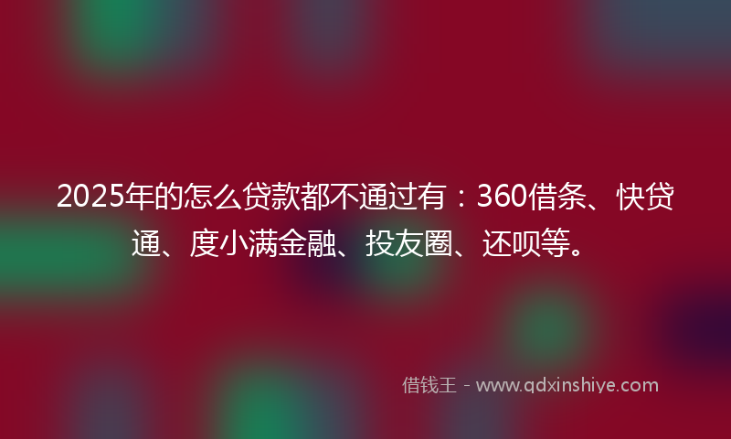 2025年的怎么贷款都不通过有：360借条、快贷通、度小满金融、投友圈、还呗等。