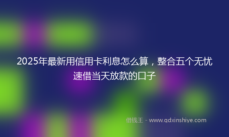 2025年最新用信用卡利息怎么算，整合五个无忧速借当天放款的口子