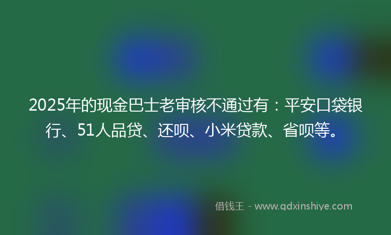 2025年的现金巴士老审核不通过有：平安口袋银行、51人品贷、还呗、小米贷款、省呗等。