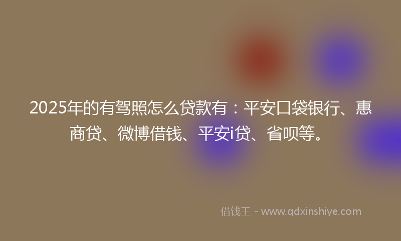 2025年的有驾照怎么贷款有：平安口袋银行、惠商贷、微博借钱、平安i贷、省呗等。