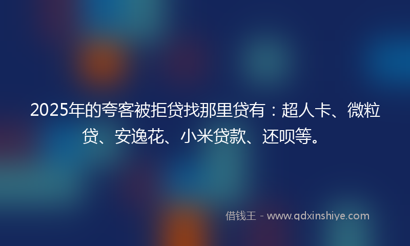 2025年的夸客被拒贷找那里贷有：超人卡、微粒贷、安逸花、小米贷款、还呗等。