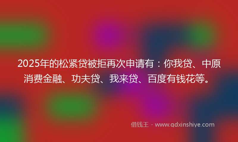 2025年的松紧贷被拒再次申请有：你我贷、中原消费金融、功夫贷、我来贷、百度有钱花等。
