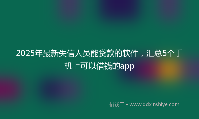2025年最新失信人员能贷款的软件，汇总5个手机上可以借钱的app