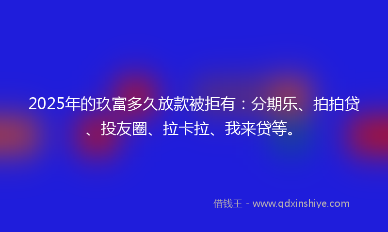 2025年的玖富多久放款被拒有：分期乐、拍拍贷、投友圈、拉卡拉、我来贷等。
