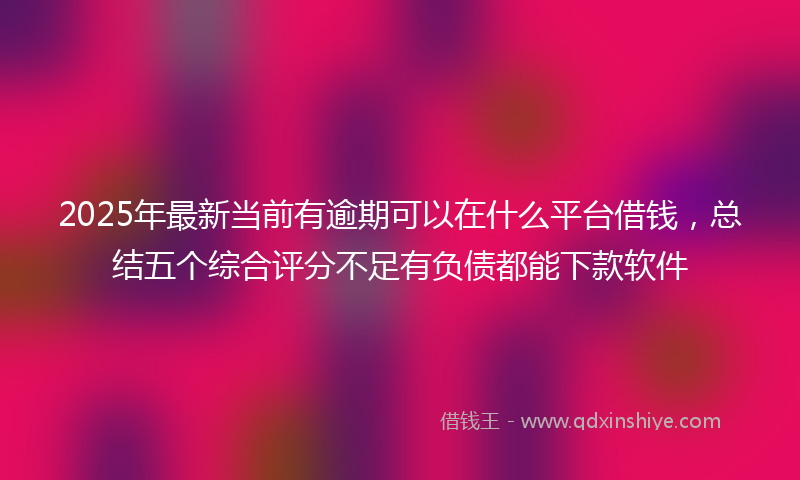 2025年最新当前有逾期可以在什么平台借钱，总结五个综合评分不足有负债都能下款软件