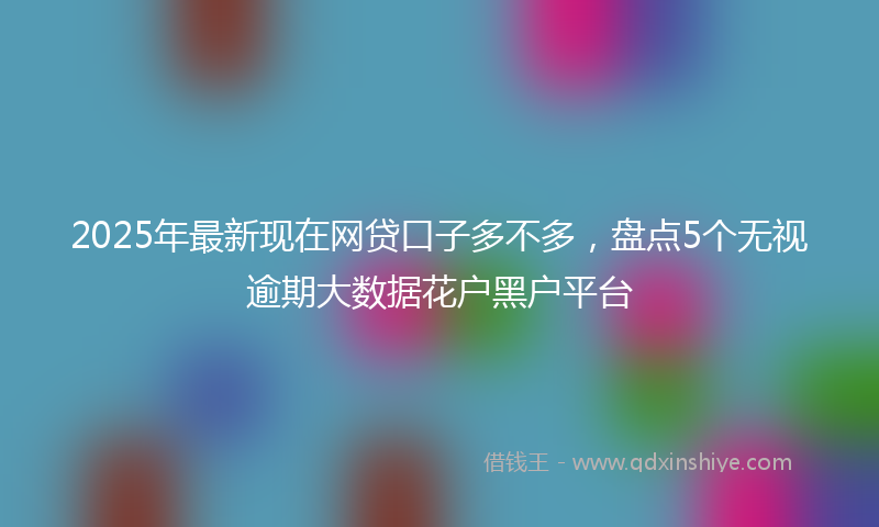 2025年最新现在网贷口子多不多，盘点5个无视逾期大数据花户黑户平台