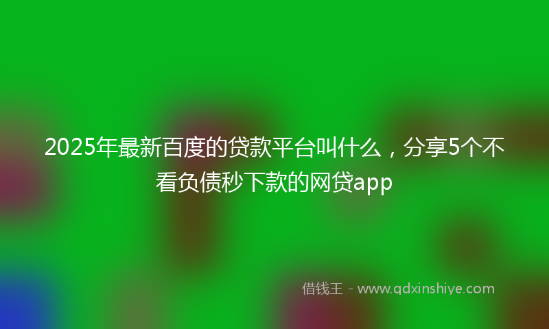 2025年最新百度的贷款平台叫什么，分享5个不看负债秒下款的网贷app