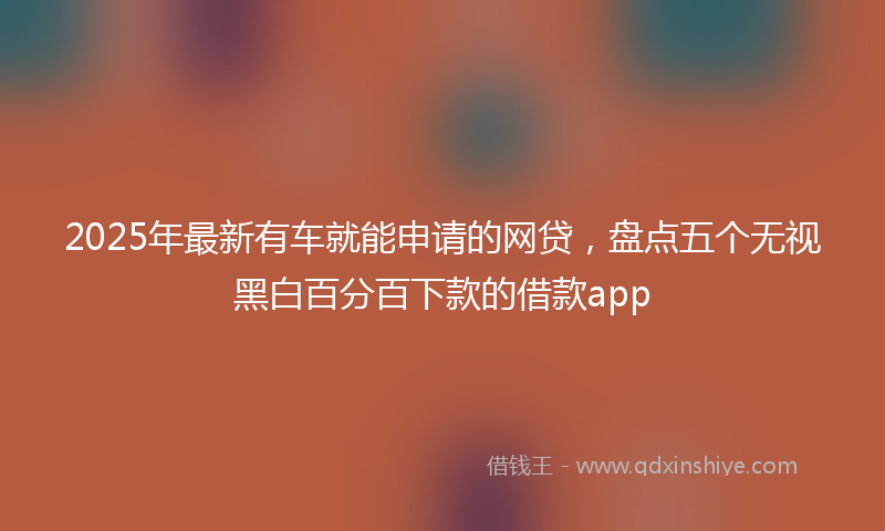 2025年最新有车就能申请的网贷，盘点五个无视黑白百分百下款的借款app