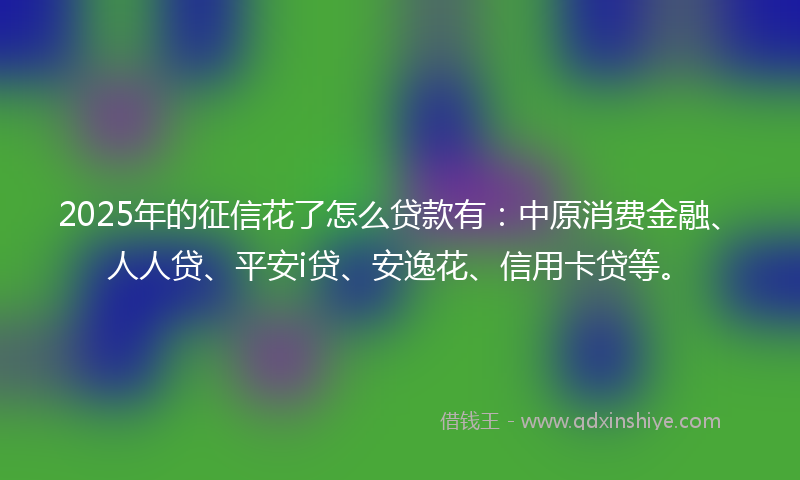 2025年的征信花了怎么贷款有：中原消费金融、人人贷、平安i贷、安逸花、信用卡贷等。