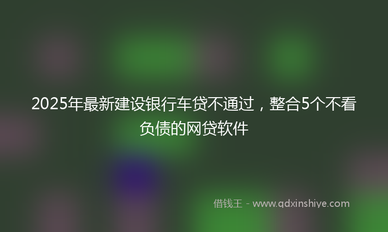 2025年最新建设银行车贷不通过，整合5个不看负债的网贷软件