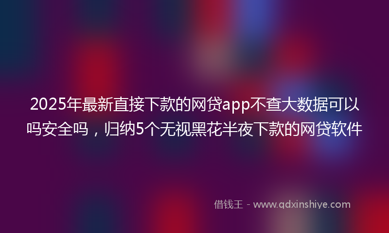 2025年最新直接下款的网贷app不查大数据可以吗安全吗，归纳5个无视黑花半夜下款的网贷软件
