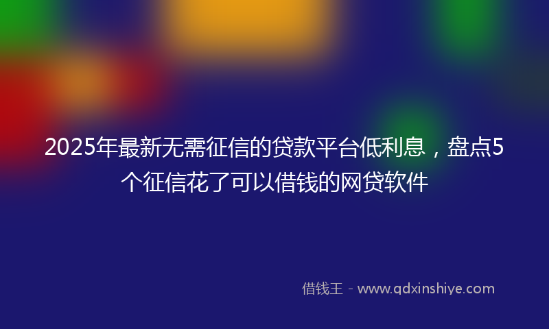 2025年最新无需征信的贷款平台低利息，盘点5个征信花了可以借钱的网贷软件