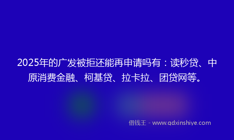2025年的广发被拒还能再申请吗有：读秒贷、中原消费金融、柯基贷、拉卡拉、团贷网等。