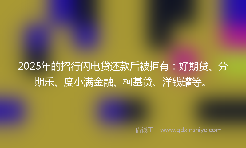 2025年的招行闪电贷还款后被拒有：好期贷、分期乐、度小满金融、柯基贷、洋钱罐等。