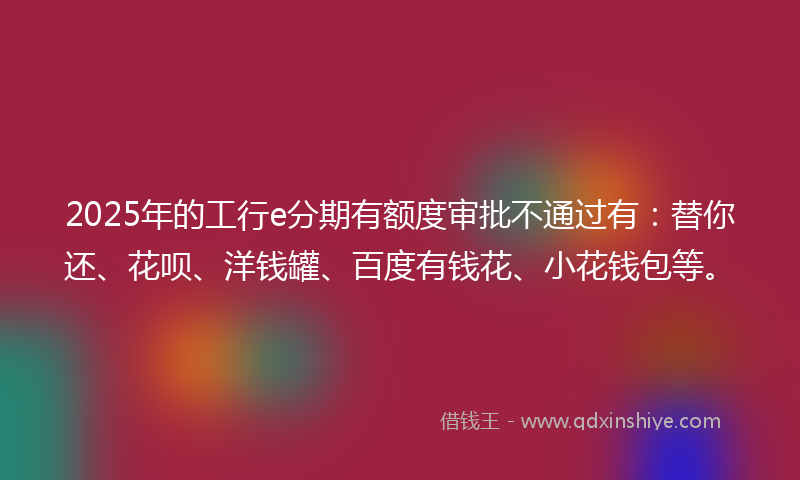 2025年的工行e分期有额度审批不通过有：替你还、花呗、洋钱罐、百度有钱花、小花钱包等。