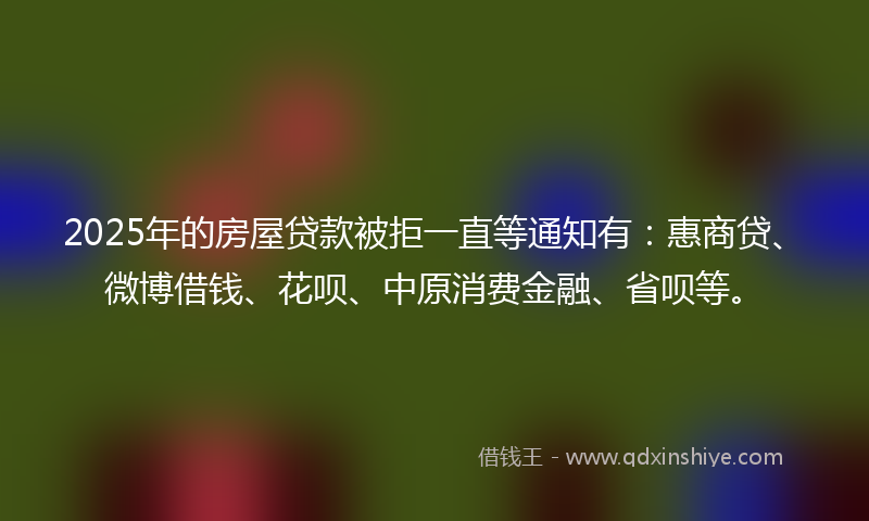 2025年的房屋贷款被拒一直等通知有：惠商贷、微博借钱、花呗、中原消费金融、省呗等。