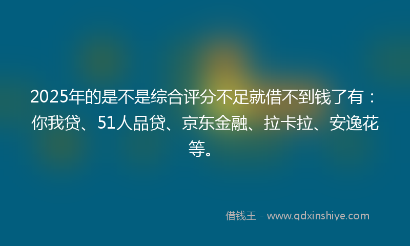 2025年的是不是综合评分不足就借不到钱了有：你我贷、51人品贷、京东金融、拉卡拉、安逸花等。