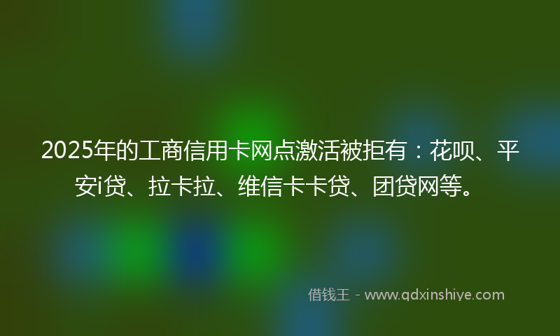 2025年的工商信用卡网点激活被拒有：花呗、平安i贷、拉卡拉、维信卡卡贷、团贷网等。