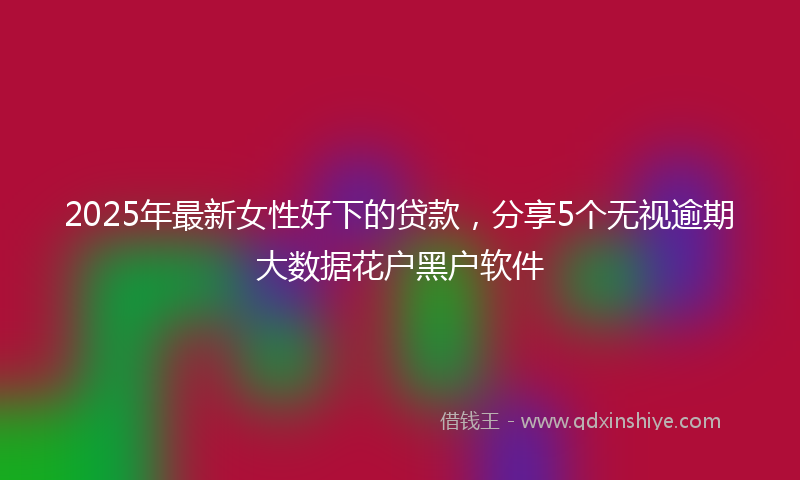 2025年最新女性好下的贷款，分享5个无视逾期大数据花户黑户软件