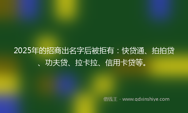 2025年的招商出名字后被拒有：快贷通、拍拍贷、功夫贷、拉卡拉、信用卡贷等。