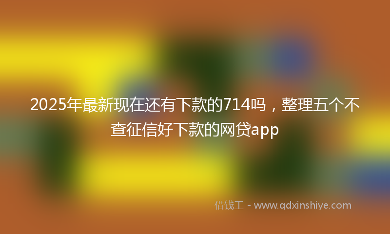 2025年最新现在还有下款的714吗，整理五个不查征信好下款的网贷app