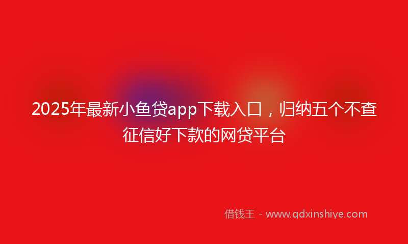 2025年最新小鱼贷app下载入口，归纳五个不查征信好下款的网贷平台