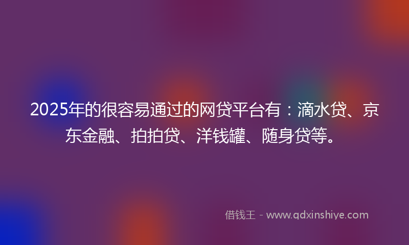 2025年的很容易通过的网贷平台有：滴水贷、京东金融、拍拍贷、洋钱罐、随身贷等。