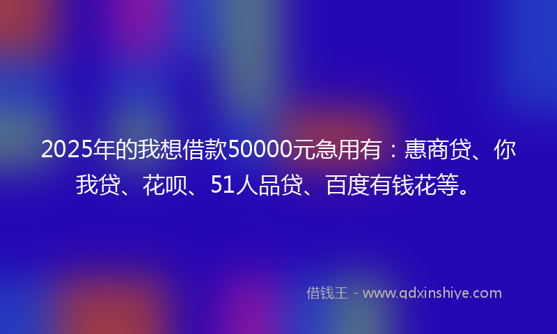 2025年的我想借款50000元急用有：惠商贷、你我贷、花呗、51人品贷、百度有钱花等。