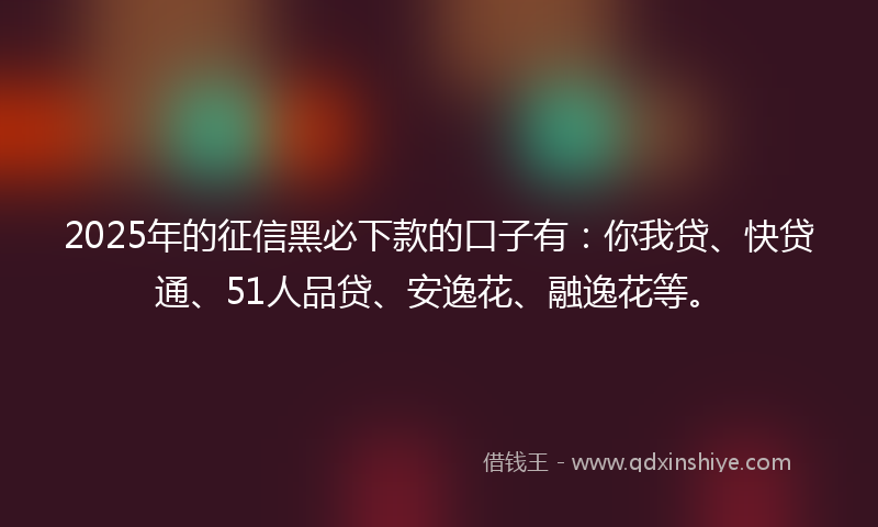 2025年的征信黑必下款的口子有：你我贷、快贷通、51人品贷、安逸花、融逸花等。