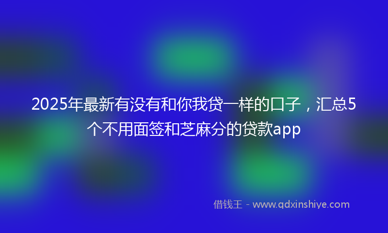 2025年最新有没有和你我贷一样的口子，汇总5个不用面签和芝麻分的贷款app