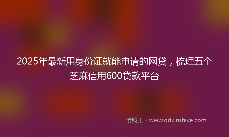 2025年最新用身份证就能申请的网贷，梳理五个芝麻信用600贷款平台